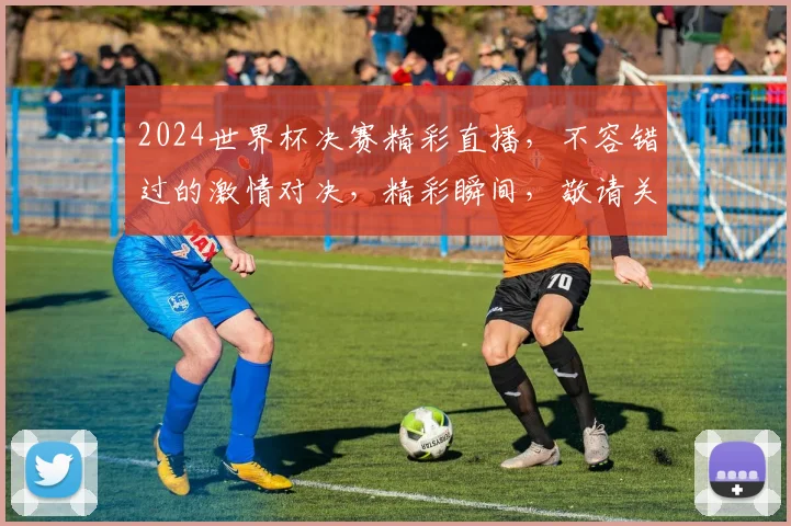 2024世界杯决赛精彩直播，不容错过的激情对决，精彩瞬间，敬请关注