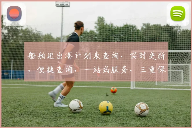 船舶进出港计划表查询，实时更新，便捷查询，一站式服务，三重保障，精准导航。