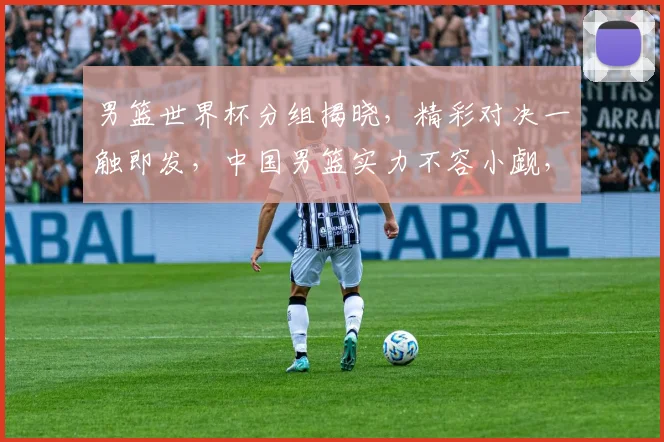 男篮世界杯分组揭晓，精彩对决一触即发，中国男篮实力不容小觑，你期待哪场比赛