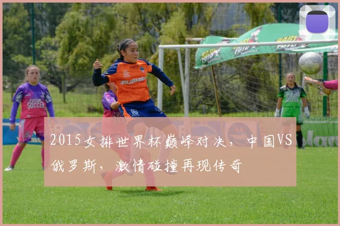 2015女排世界杯巅峰对决，中国VS俄罗斯，激情碰撞再现传奇