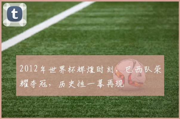 2012年世界杯辉煌时刻，巴西队荣耀夺冠，历史性一幕再现